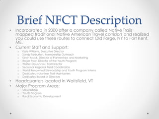 Brief NFCT Description
• Incorporated in 2000 after a company called Native Trails
mapped traditional Native American Travel corridors and realized
you could use these routes to connect Old Forge, NY to Fort Kent,
ME.
• Current Staff and Support:
o Kate Williams, Executive Director
o Sandy Tarburton, Membership Outreach
o Kevin Mack, Director of Partnerships and Marketing
o Roger Poor, Director of the Youth Program
o Walter Opuszynski, Trail Director
o Seasonal Regional Field Coordinators
o World Renowned Stewardship and Youth Program Interns
o Dedicated volunteer Trail Maintainers
o Dedicated Board of Directors
• Headquarters located in Waitsfield, VT
• Major Program Areas:
o Stewardship
o Youth Program
o Rural Economic Development
 