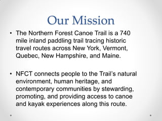 Our Mission
• The Northern Forest Canoe Trail is a 740
mile inland paddling trail tracing historic
travel routes across New York, Vermont,
Quebec, New Hampshire, and Maine.
• NFCT connects people to the Trail’s natural
environment, human heritage, and
contemporary communities by stewarding,
promoting, and providing access to canoe
and kayak experiences along this route.
 