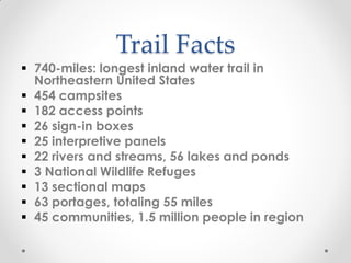Trail Facts
 740-miles: longest inland water trail in
Northeastern United States
 454 campsites
 182 access points
 26 sign-in boxes
 25 interpretive panels
 22 rivers and streams, 56 lakes and ponds
 3 National Wildlife Refuges
 13 sectional maps
 63 portages, totaling 55 miles
 45 communities, 1.5 million people in region
 