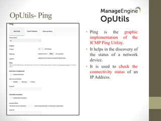 OpUtils- Ping
• Ping is the graphic
implementation of the
ICMP Ping Utility.
• It helps in the discovery of
the status of a network
device.
• It is used to check the
connectivity status of an
IP Address.
 