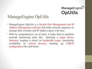 ManageEngine OpUtils
• ManageEngine OpUtils is a Switch Port Management and IP
Address Management software that helps network engineers to
manage their switches and IP Address space with ease.
• With its comprehensive set of tools, it helps them to perform
network monitoring tasks like detecting a rogue device
intrusion, keeping a check on bandwidth usage, monitoring
availability of critical devices, backing up CISCO
configuration files and more.
 