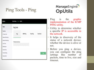 Ping Tools - Ping
• Ping is the graphic
implementation of the ICMP
PING utility.
• Utility to determine whether
a specific IP is accessible in
the network.
• It helps in discovery of the
status of a network device;
whether the device is alive or
not.
• Before you ping a device,
you can configure the ping
settings like number of
packets, time to live, size and
timeout.
 