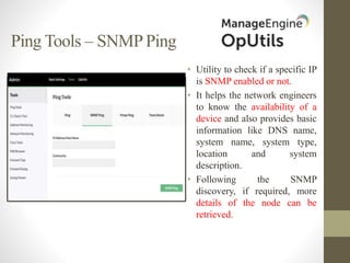 Ping Tools – SNMP Ping
• Utility to check if a specific IP
is SNMP enabled or not.
• It helps the network engineers
to know the availability of a
device and also provides basic
information like DNS name,
system name, system type,
location and system
description.
• Following the SNMP
discovery, if required, more
details of the node can be
retrieved.
 