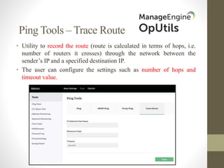 Ping Tools – Trace Route
• Utility to record the route (route is calculated in terms of hops, i.e.
number of routers it crosses) through the network between the
sender’s IP and a specified destination IP.
• The user can configure the settings such as number of hops and
timeout value.
 
