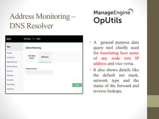 Address Monitoring –
DNS Resolver
• A general purpose data
query tool chiefly used
for translating host name
of any node into IP
address and vice versa.
• It also shows details like
the default net mask,
network type and the
status of the forward and
reverse lookups.
 