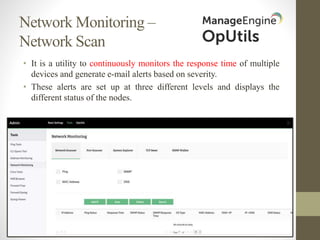 Network Monitoring –
Network Scan
• It is a utility to continuously monitors the response time of multiple
devices and generate e-mail alerts based on severity.
• These alerts are set up at three different levels and displays the
different status of the nodes.
 