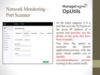 Network Monitoring –
Port Scanner
• As the name suggests, it is a
tool that scan the TCP ports of
the given IP Address of a
system and provides you the
details of the ports that have
been occupied.
• You have the option to
associate the known
applications/services with the
ports, which enables you to
identify the
unwanted/unknown services
running in the system easily.
 