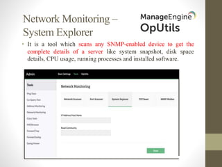 Network Monitoring –
System Explorer
• It is a tool which scans any SNMP-enabled device to get the
complete details of a server like system snapshot, disk space
details, CPU usage, running processes and installed software.
 