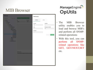 MIB Browser
• The MIB Browser
utility enables you to
load and browse MIB’s
and perform all SNMP-
related operations
• With this tool, you can
perform all SNMP-
related operations like
GET, GET-NEXT,SET
etc.
 