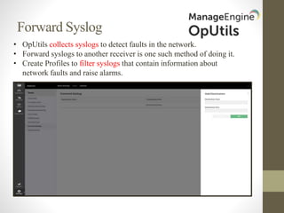 Forward Syslog
• OpUtils collects syslogs to detect faults in the network.
• Forward syslogs to another receiver is one such method of doing it.
• Create Profiles to filter syslogs that contain information about
network faults and raise alarms.
 