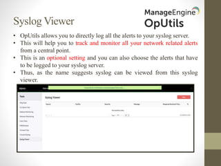 Syslog Viewer
• OpUtils allows you to directly log all the alerts to your syslog server.
• This will help you to track and monitor all your network related alerts
from a central point.
• This is an optional setting and you can also choose the alerts that have
to be logged to your syslog server.
• Thus, as the name suggests syslog can be viewed from this syslog
viewer.
 