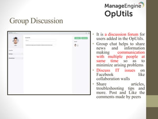 Group Discussion
• It is a discussion forum for
users added in the OpUtils.
• Group chat helps to share
news and information
making communication
with multiple people at
same time so as to
minimize arising problems
• Discuss IT issues on
Facebook like
collaboration walls
• Share articles,
troubleshooting tips and
more. Post and Like the
comments made by peers
 