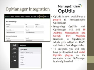 OpManager Integration
• OpUtils is now available as a
plug-in to ManageEngine
OpManager.
• Integrating OpUtils with
OpManager will add IP
Address Management and
Switch Port Mapping
functions to OpManager,
which gets added as IPAM
and Switch Port Mapper tabs.
• To integrate, you will only
have to download and install
OpUtils plug-in on the
computer where OpManager
is already installed
 