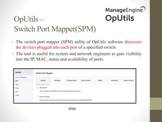 OpUtils –
Switch Port Mapper(SPM)
• The switch port mapper (SPM) utility of OpUtils software discovers
the devices plugged into each port of a specified switch.
• The tool is useful for system and network engineers to gain visibility
into the IP, MAC, status and availability of ports.
SPM
 