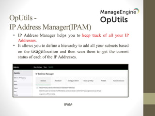 OpUtils -
IPAddress Manager(IPAM)
IPAM
• IP Address Manager helps you to keep track of all your IP
Addresses.
• It allows you to define a hierarchy to add all your subnets based
on the usage/location and then scan them to get the current
status of each of the IP Addresses.
 