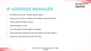 IP ADDRESS MANAGER
© 2018, Zoho Corp., ManageEngine - All rights
reserved.
• Provides the real time visibility and the control .
• Keeps track of all the IP addresses(available, used and reserved).
• Tracks related IP address details.
• Hierarchically tree view.
• View the status of the IP address at a glance
• Active directory integration with multi-domain controller support.
• Import the subnet details from the CSV files
 