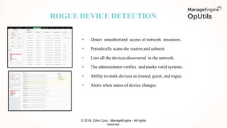 ROGUE DEVICE DETECTION
© 2018, Zoho Corp., ManageEngine - All rights
reserved.
• Detect unauthorized access of network resources.
• Periodically scans the routers and subnets
• Lists all the devices discovered in the network.
• The administrator verifies and marks valid systems.
• Ability to mark devices as trusted, guest, and rogue.
• Alerts when status of device changes
 
