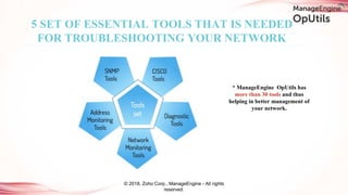 5 SET OF ESSENTIAL TOOLS THAT IS NEEDED
FOR TROUBLESHOOTING YOUR NETWORK
© 2018, Zoho Corp., ManageEngine - All rights
reserved.
* ManageEngine OpUtils has
more than 30 tools and thus
helping in better management of
your network.
 
