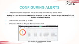• Configure alert profile in oputils to indicate the change in status of any specific device
Settings > Email Notification > IP Address Manager/ Switch Port Mapper / Rogue detection/Network
monitor / Bandwidth Monitor
• View all alarms and events by severity
• Get notified of faults or change in device status via email.
CONFIGURING ALERTS
© 2018, Zoho Corp., ManageEngine - All rights
reserved.
 