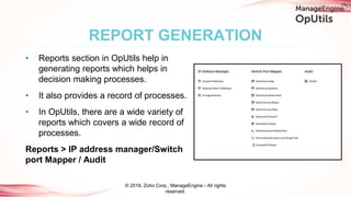 • Reports section in OpUtils help in
generating reports which helps in
decision making processes.
• It also provides a record of processes.
• In OpUtils, there are a wide variety of
reports which covers a wide record of
processes.
Reports > IP address manager/Switch
port Mapper / Audit
REPORT GENERATION
© 2018, Zoho Corp., ManageEngine - All rights
reserved.
 