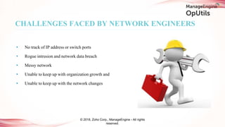 CHALLENGES FACED BY NETWORK ENGINEERS
© 2018, Zoho Corp., ManageEngine - All rights
reserved.
• No track of IP address or switch ports
• Rogue intrusion and network data breach
• Messy network
• Unable to keep up with organization growth and
• Unable to keep up with the network changes
 