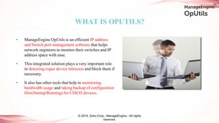 WHAT IS OPUTILS?
• ManageEngine OpUtils is an efficient IP address
and Switch port management software that helps
network engineers to monitor their switches and IP
address space with ease.
• This integrated solution plays a very important role
in detecting rogue device intrusion and block them if
necessary.
• It also has other tools that help in monitoring
bandwidth usage and taking backup of configuration
files(Startup/Running) for CISCO devices.
© 2019, Zoho Corp., ManageEngine - All rights
reserved.
 