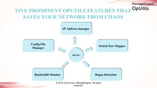 FIVE PROMINENT OPUTILS FEATURES THAT
SAVES YOUR NETWORK FROM CHAOS
IP Address manager
Config File
Manager
Bandwidth Monitor Rogue Detection
Switch Port Mapper
OpUtils
© 2019, Zoho Corp., ManageEngine - All rights
reserved.
 
