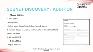 • Manual Addition
1) IPv4 Address
- Group Name
- Subnet Mask, Subnet Name, Subnet/Network address
2) Switches (In case of Licensed switches, after switch addition IP and
subnets gets added.
3) Microsoft DHCP
• Bulk Addition
- Import from CSV
SUBNET DISCOVERY / ADDITION
© 2019, Zoho Corp., ManageEngine - All rights
reserved.
 