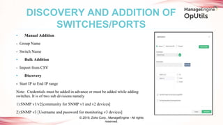 • Manual Addition
- Group Name
- Switch Name
• Bulk Addition
- Import from CSV
• Discovery
- Start IP to End IP range
Note: Credentials must be added in advance or must be added while adding
switches. It is of two sub divisions namely
1) SNMP v1/v2[community for SNMP v1 and v2 devices]
2) SNMP v3 [Username and password for monitoring v3 devices]
DISCOVERY AND ADDITION OF
SWITCHES/PORTS
© 2019, Zoho Corp., ManageEngine - All rights
reserved.
 