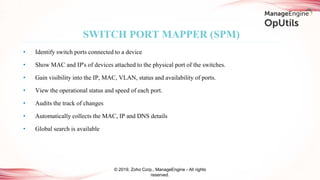 • Identify switch ports connected to a device
• Show MAC and IP's of devices attached to the physical port of the switches.
• Gain visibility into the IP, MAC, VLAN, status and availability of ports.
• View the operational status and speed of each port.
• Audits the track of changes
• Automatically collects the MAC, IP and DNS details
• Global search is available
SWITCH PORT MAPPER (SPM)
© 2019, Zoho Corp., ManageEngine - All rights
reserved.
 