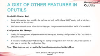 Bandwidth Monitor Tool
• Bandwidth monitor tool provides the real time network traffic of any SNMP device both at interface-
level and at the device-level.
• The bandwidth utilization of the device displays a comparison of the individual traffic of it interfaces.
Configuration File Manager
• Config file manager tool helps to maintain the Startup and Running configurations of the Cisco devices.
(Router/Switch).
• It is used to take backup of the Running and Startup configuration files from the CISCO devices and is
also used to compare the configuration files.
Note : These tools are only present in the Standalone product and not in Add-on.
A GIST OF OTHER FEATURES IN
OPUTILS
© 2019, Zoho Corp., ManageEngine - All rights
reserved.
 