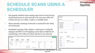 • One popular method of preventing rogue devices from having
unrestricted access to your network is to scan your office for
wireless devices on a daily, weekly, or monthly basis.
• Hence periodic scanning of network is essential for the safety
of our network.
• Scheduled scanning of the subnets, switch ports, Config file
manager and MAC-to-IP mapping can be done in OpUtils for
maintaining a list of devices enters and leaves our network.
SCHEDULE SCANS USING A
SCHEDULER
© 2019, Zoho Corp., ManageEngine - All rights
reserved.
 
