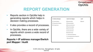 • Reports section in OpUtils help in
generating reports which helps in
decision making processes.
• It also provides a record of processes.
• In OpUtils, there are a wide variety of
reports which covers a wide record of
processes.
Reports > IP address manager/Switch
port Mapper / Audit
REPORT GENERATION
© 2019, Zoho Corp., ManageEngine - All rights
reserved.
 
