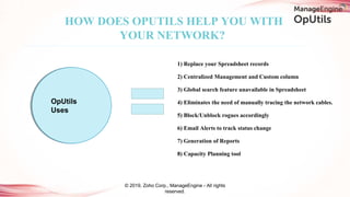1) Replace your Spreadsheet records
2) Centralized Management and Custom column
3) Global search feature unavailable in Spreadsheet
4) Eliminates the need of manually tracing the network cables.
5) Block/Unblock rogues accordingly
6) Email Alerts to track status change
7) Generation of Reports
8) Capacity Planning tool
HOW DOES OPUTILS HELP YOU WITH
YOUR NETWORK?
© 2019, Zoho Corp., ManageEngine - All rights
reserved.
OpUtils
Uses
 