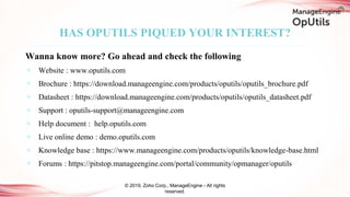© 2019, Zoho Corp., ManageEngine - All rights
reserved.
Wanna know more? Go ahead and check the following
✶ Website : www.oputils.com
✶ Brochure : https://download.manageengine.com/products/oputils/oputils_brochure.pdf
✶ Datasheet : https://download.manageengine.com/products/oputils/oputils_datasheet.pdf
✶ Support : oputils-support@manageengine.com
✶ Help document : help.oputils.com
✶ Live online demo : demo.oputils.com
✶ Knowledge base : https://www.manageengine.com/products/oputils/knowledge-base.html
✶ Forums : https://pitstop.manageengine.com/portal/community/opmanager/oputils
HAS OPUTILS PIQUED YOUR INTEREST?
 