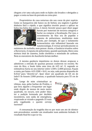chegam	
  a	
  ter	
  uma	
  sala	
  para	
  onde	
  os	
  fujões	
  são	
  levados	
  e	
  obrigados	
  a	
  
pagar	
  a	
  conta	
  na	
  base	
  da	
  porrada	
  ou	
  coisa	
  pior.	
  
             	
  
             Proprietários	
   de	
   casa	
   noturnas	
   são	
   uns	
   caras	
   da	
   pior	
   espécie.	
  
Como	
   os	
   banqueiros	
   (de	
   banco	
   ou	
   de	
   bicho),	
   seu	
   negócio	
   é	
   ganhar	
  
dinheiro	
   fácil	
   e	
   rápido,	
   o	
   que	
   significa	
   investir	
   pouco	
   e	
   aplicar	
   na	
  
bolsa	
  (na	
  bolsa	
  dos	
  outros,	
  é	
  claro).	
  Investir	
  pouco	
  quer	
  dizer	
  pagar	
  
                                           barato	
  por	
  materiais	
  de	
  terceira	
  categoria	
  e	
  
                                           burlar	
  ou	
  comprar	
  a	
  fiscalização.	
  Por	
  isso,	
  o	
  
                                           revestimento	
   da	
   Kiss	
   era	
   de	
   papelão	
   e	
  
                                           espuma	
   de	
   poliuretano,	
   muitíssimo	
   mais	
  
                                           barato,	
   por	
   exemplo,	
   do	
   que	
   o	
   isolamento	
  
                                           termoacústico	
   não	
   inflamável	
   baseado	
   em	
  
                                           nanotecnologia.	
  E	
  revisar	
  periodicamente	
  os	
  
extintores	
  de	
  incêndio,	
  nem	
  pensar.	
  Assim,	
  a	
  Ganância	
  triunfou	
  sobre	
  
a	
  Burocracia.	
  A	
  espuma	
  de	
  poliuretano,	
  quando	
  queimada,	
  libera	
  uma	
  
mistura	
   letal	
   de	
   cianetos,	
   ácido	
   clorídrico	
   e	
   monóxido	
   de	
   carbono.	
  
Nem	
  os	
  executores	
  de	
  Auschwitz	
  fariam	
  melhor.	
  
             	
  
             A	
   mesma	
   ganância	
   impulsiona	
   os	
   donos	
   dessas	
   arapucas	
   a	
  
admitirem	
   a	
   entrada	
   de	
   quantas	
   pessoas	
   couberem	
   no	
   recinto.	
   No	
  
caso	
   da	
   Kiss,	
   a	
   boate	
   tinha	
   uma	
   área	
   de	
   615	
   m2.	
   E,	
   segundo	
   as	
  
estimativas	
   havia	
   no	
   seu	
   interior	
   entre	
   1.500	
   e	
   2.000	
   pessoas.	
   Façam	
  
a	
  conta,	
  por	
  baixo:	
  615:1500	
  =	
  0,41,	
  ou	
  seja,	
  cada	
  pessoa	
  dispunha	
  de	
  
0,41m2	
   para	
   “divertir-­‐se”.	
   Quer	
   dizer	
   um	
   quadrado	
   de	
   64	
   cm	
   de	
  
lado!!!	
  Se	
  fossem	
  2.000	
  pessoas,	
  o	
  quadrado	
  baixaria	
  para	
  55	
  cm	
  de	
  
lado.	
  
             Longe	
   de	
   mim	
   criminalizar	
   as	
  
vítimas,	
   mas,	
   pelas	
   barbas	
   do	
   Profeta,	
   o	
  
que	
   leva	
   alguém	
   a	
   frequentar	
   um	
   lugar	
  
onde	
   dispõe	
   de	
   menos	
   de	
   meio	
   metro	
  
quadrado,	
   no	
   escuro,	
   sem	
   poder	
   falar,	
  
ter	
   a	
   audição	
   lesionada	
   por	
   decibéis	
  
incontáveis,	
   sem	
   saída	
   de	
   emergência,	
  
respirando	
  ar	
  viciado	
  e	
  pagando	
  15	
  reais	
  
pela	
   vagabunda	
   e	
   quente	
   cerveja	
  
nacional?	
  
             	
  
             A	
   consumação	
   da	
   tragédia	
   deu-­‐se	
   por	
   mais	
   um	
   ato	
   de	
   idiotice	
  
sem	
   precedentes:	
   acender	
   um	
   sinalizador	
   num	
   ambiente	
   fechado.	
   O	
  
resultado	
  final	
  foi	
  o	
  que	
  se	
  viu.	
  
 