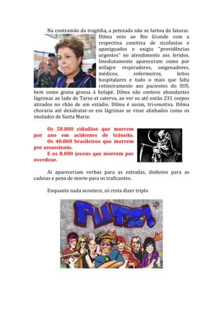 Na	
  contramão	
  da	
  tragédia,	
  a	
  petezada	
  não	
  se	
  fartou	
  de	
  faturar.	
  
                                              Dilma	
   veio	
   ao	
   Rio	
   Grande	
   com	
   a	
  
                                              respectiva	
   comitiva	
   de	
   sicofantas	
   e	
  
                                              apaniguados	
   e	
   exigiu	
   “providências	
  
                                              urgentes”	
   no	
   atendimento	
   aos	
   feridos.	
  
                                              Imediatamente	
   apareceram	
   como	
   por	
  
                                              milagre	
   respiradores,	
   oxigenadores,	
  
                                              médicos,	
                 enfermeiros,	
               leitos	
  
                                              hospitalares	
   e	
   tudo	
   o	
   mais	
   que	
   falta	
  
                                              rotineiramente	
   aos	
   pacientes	
   do	
   SUS,	
  
bem	
   como	
   grana	
   grossa	
   à	
   bolapé.	
   Dilma	
   não	
   conteve	
   abundantes	
  
lágrimas	
  ao	
  lado	
  de	
  Tarso	
  et	
  caterva,	
  ao	
  ver	
  os	
  até	
  então	
  231	
  corpos	
  
atirados	
   no	
   chão	
   de	
   um	
   estádio.	
   Dilma	
   é	
   assim,	
   tri-­‐emotiva.	
   Dilma	
  
choraria	
   até	
   desidratar-­‐se	
   em	
   lágrimas	
   se	
   visse	
   alinhados	
   como	
   os	
  
imolados	
  de	
  Santa	
  Maria:	
  
         	
  
         Os	
   50.000	
   cidadãos	
   que	
   morrem	
  
por	
   ano	
   em	
   acidentes	
   de	
   trânsito.	
  
	
       Os	
   40.000	
   brasileiros	
   que	
   morrem	
  
por	
  assassinato.	
  
         E	
   os	
   8.000	
   jovens	
   que	
   morrem	
   por	
  
overdose.	
  
         	
  
         Aí	
   apareceriam	
   verbas	
   para	
   as	
   estradas,	
   dinheiro	
   para	
   as	
  
cadeias	
  e	
  pena	
  de	
  morte	
  para	
  os	
  traficantes.	
  
         	
  
         Enquanto	
  nada	
  acontece,	
  só	
  resta	
  dizer	
  triplo	
  
                 	
  
         	
  
         	
  
         	
  
         	
  
 