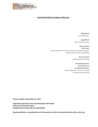 CONTRATACIÓN DE OBRAS PÚBLICAS
Magali Rojas D.
Presidenta Ejecutiva.
Augusto Effio O.
Director Técnico Normativo.
Edwars Orizano R.
Abel Araujo F.
Equipo encargado de la revisión de contenidos y tratamiento pedagógico
Sub Dirección de Desarrollo de Capacidades
Mary Ann Zavala P.
Sub Directora de Normatividad
Carlos Eduardo Vergara P.
Roy Nick
Juan Alberto Barsallo Reyes.
Equipo encargado de la selección de contenido
Sub Dirección de Normatividad
Primera edición. Noviembre de 2012
Organismo Supervisor de las Contrataciones del Estado
Dirección Técnico Normativa
Subdirección de Desarrollo de Capacidades
Queda prohibida su reproducción en forma parcial o total sin la autorización de el/los autor (es).
Álvarez Ch.
MATERIAL
DEL PARTICIPANTE
CONTRATACIÓN
DE OBRAS PÚBLICAS
 