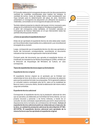MATERIAL
DEL PARTICIPANTE
CONTRATACIÓN
DE OBRAS PÚBLICAS
Sub Dirección
de Desarrollo
de Capacidades
____________
____________
____________
____________
____________
___________________
___________________
___________________
___________________
___________________
___________________
___________________
___________________
___________________
___________________
___________________
___________________
___________________
___________________
___________________
___________________
___________________
___________________
___________________
___________________
___________________
___________________
___________________
___________________
___________________
___________________
___________________
___________________
___________________
___________________
___________________
___________________
___________________
___________________
___________________
___________________
___________________
___________________
___________________
___________________
___________________
___________________
___________________
___________________
___________________
El Consultor elaborará el cronograma de ejecución de obra precisando la
cantidad de cuadrillas consideradas para realizar los trabajos, la
cantidad de turnos, horas de trabajo diario y toda consideración que
haya tomado para la determinación del plazo de obra. Asimismo
presentará un cronograma de adquisición y/o utilización de equipos y
materiales, concordado con el cronograma de ejecución de obra.
También deberá presentar la relación del equipo mínimo necesario para
asegurar el cumplimiento de los trabajos en los plazos programados.
A partir del cronograma antes señalado, el Consultor calculará el
Cronograma de Avance Valorizado en el que intervendrán todas las
partidas del presupuesto de obra.
¿Cómo se aprueba el expediente técnico?
Antes de ser aprobado el expediente técnico de obra debe estar visado
por los profesionales responsables de su elaboración y por el profesional
encargado de su revisión.
Luego, corresponde que el expediente técnico de obra sea aprobado a
través del funcionario correspondiente, suscribiendo el documento
indicado en las normas de organización interna de la Entidad.
Formará parte del documento que aprueba el expediente técnico, el
Certificado de Inexistencia de Restos Arqueológicos (CIRA), emitido por
la Dirección de Arqueología del Ministerio de Cultura, en caso
corresponda.
Tipos de expedientes técnicos según su formulación
Expediente técnico original
El expediente técnico original es el aprobado por la Entidad con
anterioridad al inicio de la obra y es utilizado en el proceso de selección
para que los postores formulen sus propuestas. Por lo general lo elabora
un consultor externo contratado para tal fin, salvo en la modalidad de
llave en mano o concurso oferta, donde la elaboración del mismo está a
cargo del contratista.
Expediente técnico adicional
Corresponde al expediente técnico de la prestación adicional de obra
que se aprueba y es elaborado por la Entidad de forma directa, con sus
propios recursos y personal, o de forma indirecta, a través de un
consultor de obra contratado especialmente para tal fin observando las
disposiciones de la normativa de contrataciones del Estado. Incluso el
expediente técnico adicional podrá ser elaborado por el ejecutor de
la obra, en calidad de prestación adicional de obra (Opinión Nº 083-
2011/DTN). El expediente técnico adicional será aprobado de la
misma forma en que fue aprobado el expediente original.
27
 