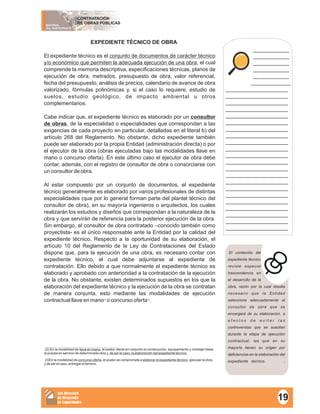 MATERIAL
DEL PARTICIPANTE
CONTRATACIÓN
DE OBRAS PÚBLICAS
Sub Dirección
de Desarrollo
de Capacidades
___________
___________
___________
___________
___________
____________
___________________
___________________
___________________
___________________
___________________
___________________
___________________
___________________
___________________
___________________
___________________
___________________
___________________
___________________
___________________
___________________
___________________
___________________
___________________
___________________
___________________
___________________
El contenido del
expediente técnico
reviste especial
trascendencia en
el desarrollo de la
obra, razón por la cual resulta
necesario que la Entidad
seleccione adecuadamente al
consultor de obra que se
encargará de su elaboración, a
e f e c t o s d e e v i t a r l a s
controversias que se suscitan
durante la etapa de ejecución
contractual, las que en su
mayoría tienen su origen por
deficiencias en la elaboración del
expediente técnico. .
EXPEDIENTE TÉCNICO DE OBRA
El expediente técnico es el conjunto de documentos de carácter técnico
y/o económico que permiten la adecuada ejecución de una obra, el cual
comprende la memoria descriptiva, especificaciones técnicas, planos de
ejecución de obra, metrados, presupuesto de obra, valor referencial,
fecha del presupuesto, análisis de precios, calendario de avance de obra
valorizado, fórmulas polinómicas y, si el caso lo requiere, estudio de
suelos, estudio geológico, de impacto ambiental u otros
complementarios.
Cabe indicar que, el expediente técnico es elaborado por un consultor
de obras, de la especialidad o especialidades que correspondan a las
exigencias de cada proyecto en particular, detalladas en el literal b) del
artículo 268 del Reglamento. No obstante, dicho expediente también
puede ser elaborado por la propia Entidad (administración directa) o por
el ejecutor de la obra (obras ejecutadas bajo las modalidades llave en
mano o concurso oferta). En este último caso el ejecutor de obra debe
contar, además, con el registro de consultor de obra o consorciarse con
un consultor de obra.
Al estar compuesto por un conjunto de documentos, el expediente
técnico generalmente es elaborado por varios profesionales de distintas
especialidades (que por lo general forman parte del plantel técnico del
consultor de obra), en su mayoría ingenieros o arquitectos, los cuales
realizarán los estudios y diseños que correspondan a la naturaleza de la
obra y que servirán de referencia para la posterior ejecución de la obra.
Sin embargo, el consultor de obra contratado –conocido también como
proyectista- es el único responsable ante la Entidad por la calidad del
expediente técnico. Respecto a la oportunidad de su elaboración, el
artículo 10 del Reglamento de la Ley de Contrataciones del Estado
dispone que, para la ejecución de una obra, es necesario contar con
expediente técnico, el cual debe adjuntarse al expediente de
contratación. Ello debido a que normalmente el expediente técnico es
elaborado y aprobado con anterioridad a la contratación de la ejecución
de la obra. No obstante, existen determinados supuestos en los que la
elaboración del expediente técnico y la ejecución de la obra se contratan
de manera conjunta, esto mediante las modalidades de ejecución
(2) (3)
contractual llave en mano o concurso oferta .
(2) En la modalidad de llave en mano, el postor oferta en conjunto la construcción, equipamiento y montaje hasta
la puesta en servicio de determinada obra y, de ser el caso, la elaboración del expediente técnico.
(3)En la modalidad de concurso oferta, el postor se compromete a elaborar el expediente técnico, ejecutar la obra,
y de ser el caso, entregar el terreno.
19
 