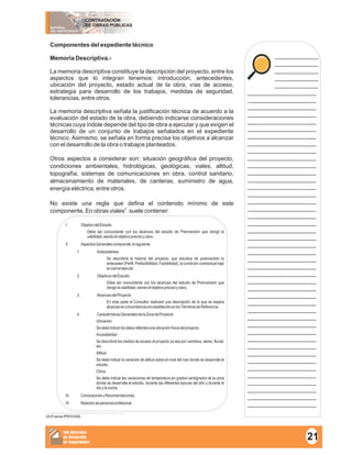 MATERIAL
DEL PARTICIPANTE
CONTRATACIÓN
DE OBRAS PÚBLICAS
Sub Dirección
de Desarrollo
de Capacidades
____________
____________
____________
____________
____________
___________________
___________________
___________________
___________________
___________________
___________________
___________________
___________________
___________________
___________________
___________________
___________________
___________________
___________________
___________________
___________________
___________________
___________________
___________________
___________________
___________________
___________________
___________________
___________________
___________________
___________________
___________________
___________________
___________________
___________________
___________________
___________________
___________________
___________________
___________________
___________________
___________________
___________________
___________________
___________________
___________________
___________________
___________________
___________________
Componentes del expediente técnico
Memoria Descriptiva.-
La memoria descriptiva constituye la descripción del proyecto, entre los
aspectos que lo integran tenemos: introducción, antecedentes,
ubicación del proyecto, estado actual de la obra, vías de acceso,
estrategia para desarrollo de los trabajos, medidas de seguridad,
tolerancias, entre otros.
La memoria descriptiva señala la justificación técnica de acuerdo a la
evaluación del estado de la obra, debiendo indicarse consideraciones
técnicas cuya índole depende del tipo de obra a ejecutar y que exigen el
desarrollo de un conjunto de trabajos señalados en el expediente
técnico. Asimismo, se señala en forma precisa los objetivos a alcanzar
con el desarrollo de la obra o trabajos planteados.
Otros aspectos a considerar son: situación geográfica del proyecto,
condiciones ambientales, hidrológicas, geológicas, viales, altitud,
topografía, sistemas de comunicaciones en obra, control sanitario,
almacenamiento de materiales, de canteras, suministro de agua,
energía eléctrica, entre otros.
No existe una regla que defina el contenido mínimo de este
4
componente. En obras viales suele contener:
I ObjetivodelEstudio
Debe ser concordante con los alcances del estudio de Preinversión que otorgó la
viabilidad,siendoelobjetivoprecisoyclaro.
II AspectosGeneralescomprende,losiguiente:
1. Antecedentes
Se describirá la historia del proyecto, que estudios de preinversión lo
anteceden (Perfil, Prefactibilidad, Factibilidad), la condición contractual bajo
lacualseejecuta.
2. ObjetivosdelEstudio
Debe ser concordante con los alcances del estudio de Preinversión que
otorgólaviabilidad,siendoelobjetivoprecisoyclaro.
3. AlcancesdelProyecto
En esta parte el Consultor realizará una descripción de lo que se espera
alcanzarenconcordanciaaloestablecidoenlosTérminosdeReferencia.
4. CaracterísticasGeneralesdelaZonadeProyecto
Ubicación
Sedebeindicarlosdatosreferidosalaubicaciónfísicadelproyecto.
Accesibilidad
Se describirá los medios de acceso al proyecto ya sea por carretera, aéreo, fluvial,
etc.
Altitud
Se debe indicar la variación de altitud sobre el nivel del mar donde se desarrolla el
estudio.
Clima
Se debe indicar las variaciones de temperatura en grados centígrados de la zona
donde se desarrolla el estudio, durante las diferentes épocas del año y durante el
díaylanoche.
III. ConclusionesyRecomendaciones
IV. Relacióndepersonalprofesional
21
(4) Fuente PROVIAS
 