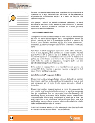 MATERIAL
DEL PARTICIPANTE
CONTRATACIÓN
DE OBRAS PÚBLICAS
Sub Dirección
de Desarrollo
de Capacidades
____________
____________
____________
____________
____________
___________________
___________________
___________________
___________________
___________________
___________________
___________________
___________________
___________________
___________________
___________________
___________________
___________________
___________________
___________________
___________________
___________________
___________________
___________________
___________________
___________________
___________________
___________________
___________________
___________________
___________________
___________________
___________________
___________________
___________________
___________________
___________________
___________________
___________________
___________________
___________________
___________________
___________________
___________________
___________________
___________________
___________________
___________________
___________________
En estos casos se debe establecer en el expediente técnico además de la
cuantificación, la regla a aplicarse para efectuarla, con ello se evitará el
surgimiento de controversias respecto a la forma de valorizar una
determinada partida.
Por ejemplo: Traslado de material excedente (desmonte), se debe
establecer si se tomará como referencia para cuantificarlo el volumen
movilizado, la distancia, número de camiones, etc, cuestión que debe
definirse en el expediente técnico.
Análisis de Precios Unitarios
Cada partida del presupuesto constituye un costo parcial, la determinación
de cada uno de los costos requiere de su correspondiente análisis de
precios unitarios; es decir la cuantificación técnica de la cantidad de
recursos (mano de obra, materiales, equipo, maquinaria, herramientas,
entre otros), que se requieren para ejecutar cada unidad de la partida y su
costo.
Para hacer el cálculo se agrupan los insumos en los rubros materiales,
mano de obra, equipos y otros. Es necesario conocer todos los insumos
que intervienen en la ejecución de cada partida, su aporte unitario o
rendimiento expresado en cantidad de insumo por unidad de medida de la
partida, así como el costo en el mercado del insumo. Este costo debe
incluir todos los costos de adquisición, transporte (salvo que sea
considerado en otra partida), almacenaje, etc.
En los análisis de precios unitarios no se incluirá el impuesto general a las
ventas (IGV) de los insumos, ya que este impuesto se agregará al final
sobre el monto total del presupuesto.
Valor Referencial (Presupuesto de Obra)
El valor referencial constituye el costo estimado de la obra a ejecutar,
determinado a partir de la elaboración del presupuesto de obra, el cual
está compuesto por el costo directo, gastos generales, utilidad e
impuestos.
El valor referencial en obras corresponde al monto del presupuesto de
obra incluido en el expediente técnico, excepto en las obras ejecutadas
bajo las modalidades llave en mano (que incluye la elaboración del
expediente técnico) y concurso oferta, debido a que en estas el valor
referencial debe determinarse considerando el objeto de la obra y su
alcance previsto en los estudios de preinversión que dieron lugar a la
viabilidad del correspondiente proyecto, así como el resultado del estudio
de las posibilidades de precios de mercado.
Los componentes de la estructura del presupuesto base de una obra se
agrupan en dos rubros, costo directo y el costo indirecto.
24
 