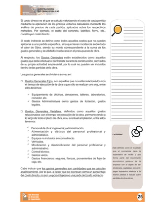 MATERIAL
DEL PARTICIPANTE
CONTRATACIÓN
DE OBRAS PÚBLICAS
Sub Dirección
de Desarrollo
de Capacidades
El costo directo es el que se calcula valorizando el costo de cada partida
mediante la aplicación de los precios unitarios calculados mediante los
análisis de precios de cada partida, aplicados sobre los respectivos
metrados. Por ejemplo, el costo del concreto, ladrillos, fierro, etc.,
constituyen costo directo
El costo indirecto se define como todos aquellos costos que no pueden
aplicarse a una partida específica, sino que tienen incidencia sobre todo
el valor de Obra, siendo su monto correspondiente a la suma de los
gastos generales y la utilidad considerada en el presupuesto de obra.
Al respecto, los Gastos Generales están establecidos como aquellos
gastos que debe efectuar el contratista durante la construcción, derivados
de su propia actividad empresarial, por lo cual no pueden ser incluidos
dentro de las partidas de la obra.
Los gastos generales se dividen a su vez en:
¨Gastos Generales Fijos, son aquellos que no están relacionados con
el tiempo de ejecución de la obra y que sólo se realizan una vez, entre
ellos tenemos:
üEquipamiento de oficinas, almacenes, talleres, laboratorios,
comedor, etc.
üGastos Administrativos como gastos de licitación, gastos
legales.
¨Gastos Generales Variables, definidos como aquellos gastos
relacionados con el tiempo de ejecución de la obra, permaneciendo a
lo largo de todo el plazo de obra, o su eventual ampliación, entre ellos
tenemos:
üPersonal de obra: ingeniería y administración.
üAlimentación y viáticos del personal profesional y
administrativo.
üEquipos no incluidos en costo directo.
üVehículos.
üMovilización y desmovilización del personal profesional y
administrativo.
üControl técnico.
üGastos varios.
üGastos financieros: seguros, fianzas, provenientes de flujo de
caja, etc.
Cabe indicar que los gastos generales son cantidades que se calculan
analíticamente, por lo que, a pesar que se expresan como un porcentaje
del costo directo, no son un porcentaje sino una parte del costo indirecto.
____________
____________
____________
____________
____________
___________________
___________________
___________________
___________________
___________________
___________________
___________________
___________________
___________________
___________________
___________________
___________________
___________________
___________________
___________________
___________________
___________________
___________________
___________________
___________________
___________________
___________________
___________________
___________________
La Utilidad
Está definido como el resultado
que el contratista tiene la
expectativa de recibir y que
forma parte del movimiento
económico general de la
empresa con el objeto de dar
dividendos, capitalizar, reinvertir,
pagar impuestos relativos a la
misma utilidad e incluso cubrir
pérdidas de otras obras.
25
 