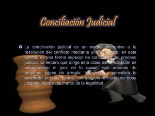  La conciliación judicial es un medio alternativo a la
resolución del conflicto mediante una sentencia; en este
sentido es una forma especial de conclusión del proceso
judicial. El tercero que dirige esta clase de conciliación es
naturalmente el juez de la causa, que además de
proponer bases de arreglo, homologa o convalida lo
acordado por las partes, otorgándole eficacia de cosa
juzgada, dentro del marco de la legalidad.
