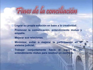  Lograr su propia solución en base a la creatividad.
Promover la comunicación, entendimiento mutuo y
empatía.
Mejorar sus relaciones.
Minimizar, evitar o mejorar la participación en el
sistema judicial.
Trabajar conjuntamente hacia el logro de un
entendimiento mutuo para resolver un conflicto.