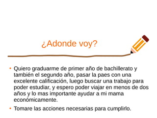 ¿Adonde voy?
●
Quiero graduarme de primer año de bachillerato y
también el segundo año, pasar la paes con una
excelente calificación, luego buscar una trabajo para
poder estudiar, y espero poder viajar en menos de dos
años y lo mas importante ayudar a mi mama
económicamente.
●
Tomare las acciones necesarias para cumplirlo.
 