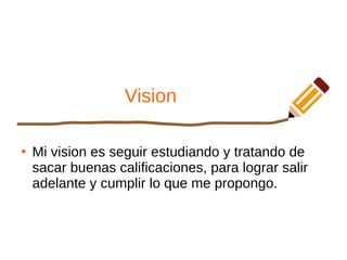 Vision
●
Mi vision es seguir estudiando y tratando de
sacar buenas calificaciones, para lograr salir
adelante y cumplir lo que me propongo.
 