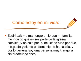 Como estoy en mi vida:
●
Espiritual: me mantengo en lo que mi familia
me inculco que es ser parte de la iglesia
católica, y no solo por lo inculcado sino por que
me gusta y siento un sentimiento hacia ella, y
por lo general soy una persona muy tranquila
sin preocupaciones.
 