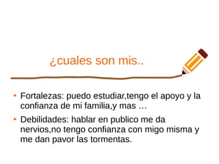 ¿cuales son mis..
●
Fortalezas: puedo estudiar,tengo el apoyo y la
confianza de mi familia,y mas …
●
Debilidades: hablar en publico me da
nervios,no tengo confianza con migo misma y
me dan pavor las tormentas.
 