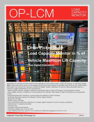 OP-LCM
LOAD
CAPACITY
MONITOR
Application for all kinds of order picker trucks regardless of the vehicle make, model, lift capacity or operating voltage.
Note: Lifted load will be shown in percentages of approved load capacity at specified load centre as per vehicle name
plate taken into account the maximum allowed lift height. System calibration is done by lifting calculated load to a
maximum height established by the manufacturer.
• Master digital indicator, (System calibration and setup) large six digit LED display, low temperature version
• Slave digital indicator, (Installed on moving platform for operator view) large six digit LED display, low temperature
version
• Integrated Bluetooth modules to communicate from Master to Slave indicator
• Automatic Bluetooth pairing from Master to Slave digital indicator
• Bluetooth LED light
• Ready / Busy LED light
• Two pushbuttons automatic calibration on master digital indicator for load % function calibration
• Optional two % weighing channels
• Compact size
• Hydraulic pressure transducer
• Operating voltage from 12 to 55 VDC
• Load weighing accuracy shown in % of maximum vehicle lift capacity is 0.5 % to 1.0 %
Integrated Visual Data Technology Inc. OPV10
Order Picker Truck
Load Capacity Monitor in % of
Vehicle Maximum Lift Capacity
(Two digital Indicators)
 